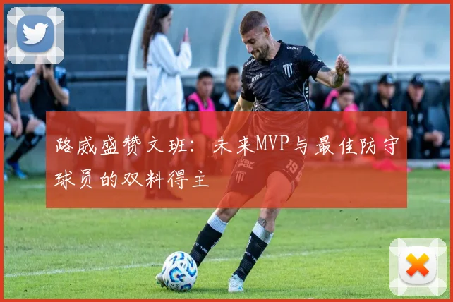 路威盛赞文班：未来MVP与最佳防守球员的双料得主