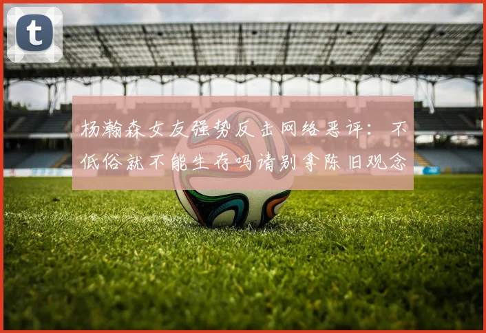 杨瀚森女友强势反击网络恶评：不低俗就不能生存吗请别拿陈旧观念来羞辱我们