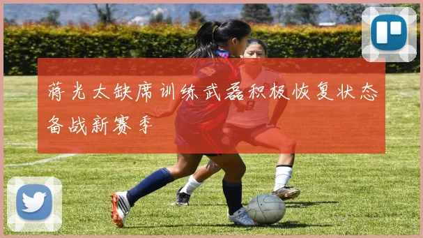 蒋光太缺席训练武磊积极恢复状态备战新赛季