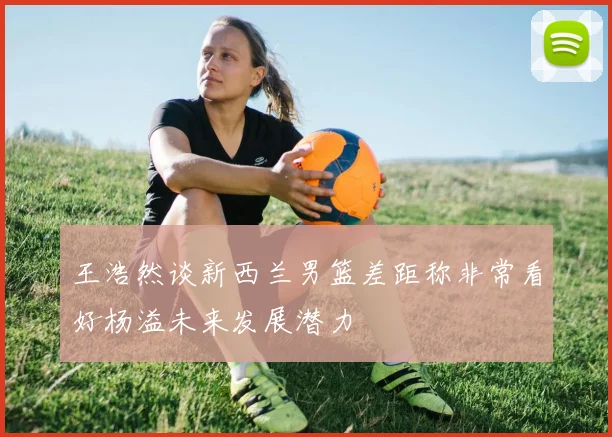王浩然谈新西兰男篮差距称非常看好杨溢未来发展潜力