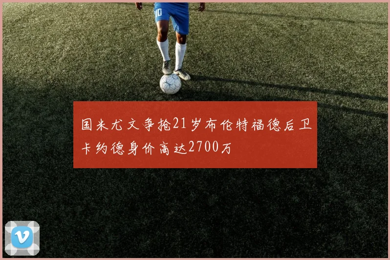 国米尤文争抢21岁布伦特福德后卫卡约德身价高达2700万