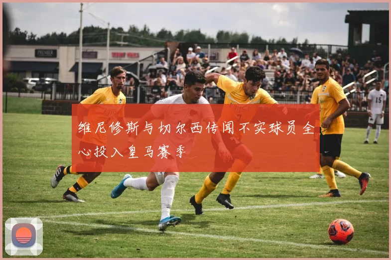 维尼修斯与切尔西传闻不实球员全心投入皇马赛季