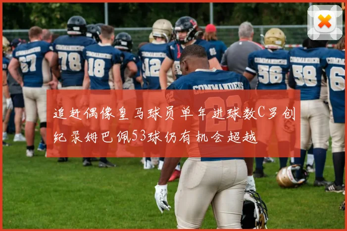 追赶偶像皇马球员单年进球数C罗创纪录姆巴佩53球仍有机会超越