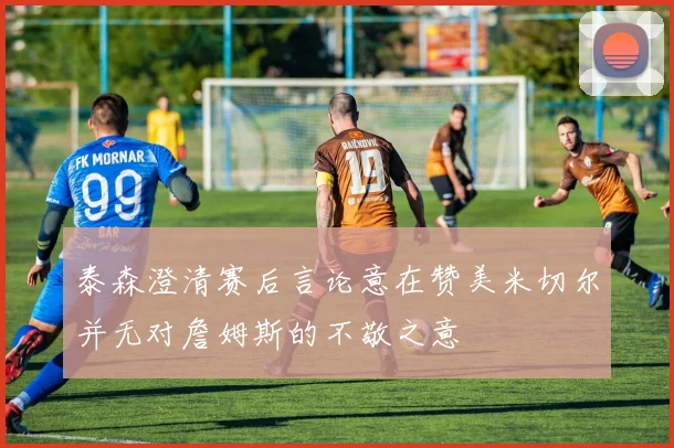 泰森澄清赛后言论意在赞美米切尔并无对詹姆斯的不敬之意