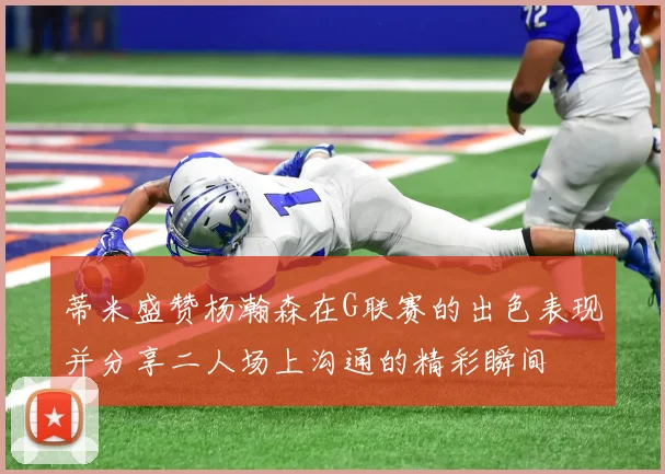 蒂米盛赞杨瀚森在G联赛的出色表现并分享二人场上沟通的精彩瞬间