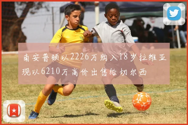 南安普顿以2226万购入18岁拉维亚现以6210万高价出售给切尔西