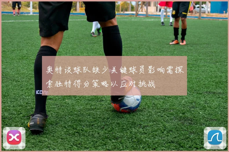 奥特谈球队缺少关键球员影响需探索独特得分策略以应对挑战