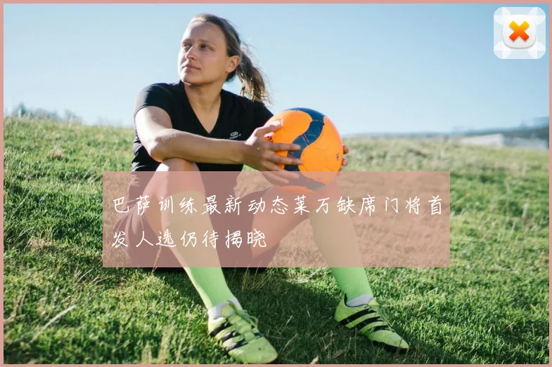 巴萨训练最新动态莱万缺席门将首发人选仍待揭晓