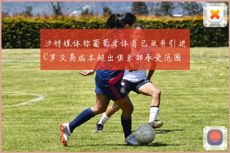 沙特媒体称葡萄牙体育已放弃引进C罗交易成本超出俱乐部承受范围