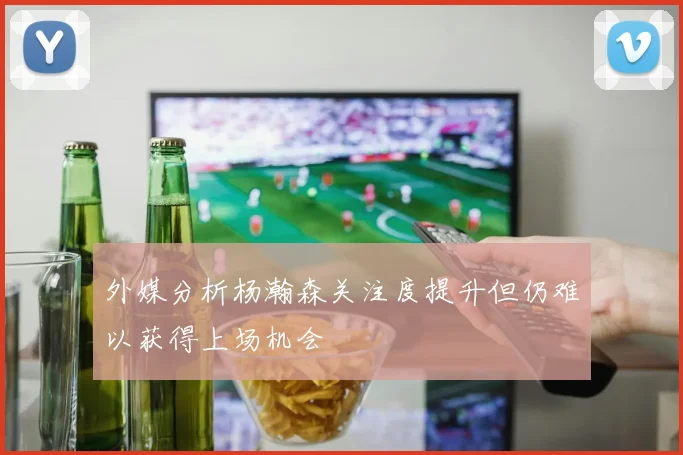 外媒分析杨瀚森关注度提升但仍难以获得上场机会