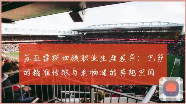 苏亚雷斯回顾职业生涯差异：巴萨的精准传球与利物浦的奔跑空间