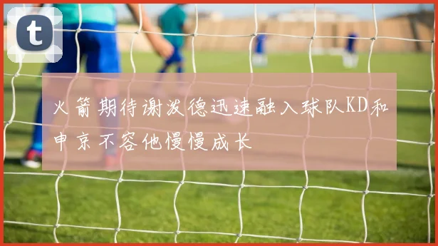 火箭期待谢泼德迅速融入球队KD和申京不容他慢慢成长