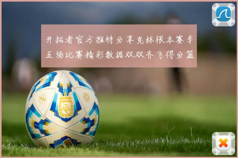 开拓者官方推特分享克林根本赛季五场比赛精彩数据双双齐飞得分篮板全能表现