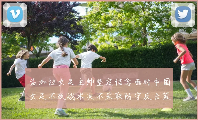 孟加拉女足主帅坚定信念面对中国女足不改战术决不采取防守反击策略