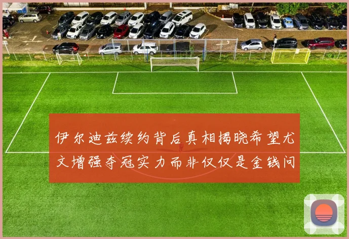 伊尔迪兹续约背后真相揭晓希望尤文增强夺冠实力而非仅仅是金钱问题