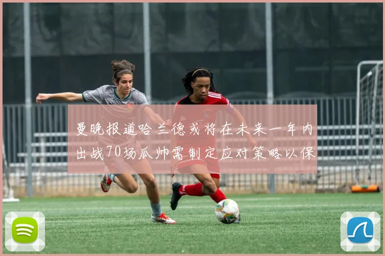 曼晚报道哈兰德或将在未来一年内出战70场瓜帅需制定应对策略以保护球员健康