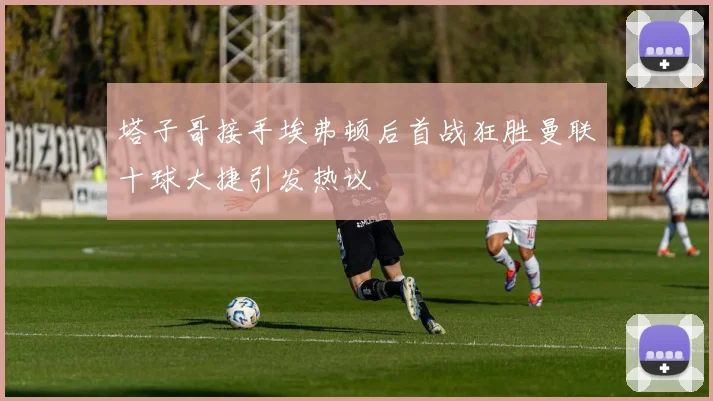 塔子哥接手埃弗顿后首战狂胜曼联十球大捷引发热议