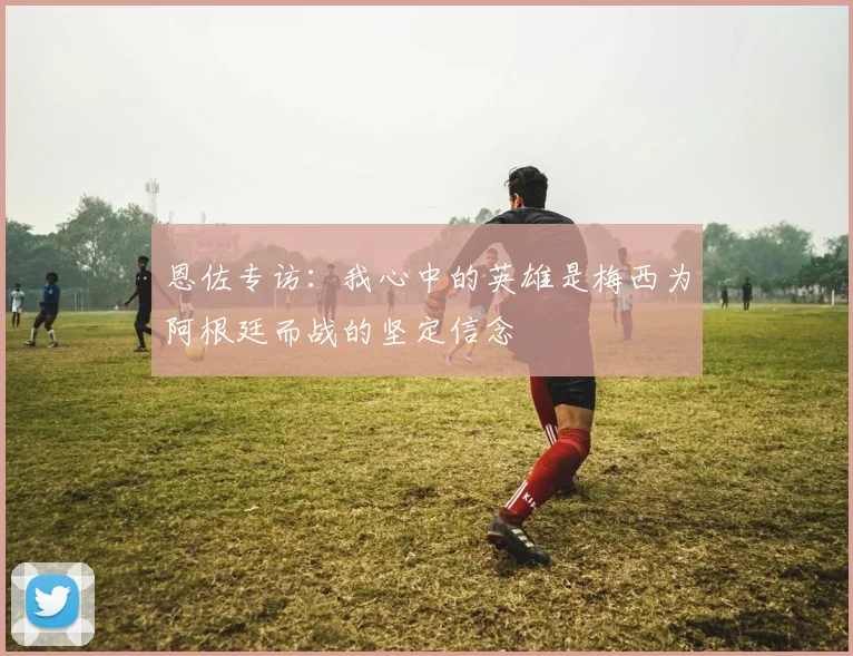 恩佐专访：我心中的英雄是梅西为阿根廷而战的坚定信念