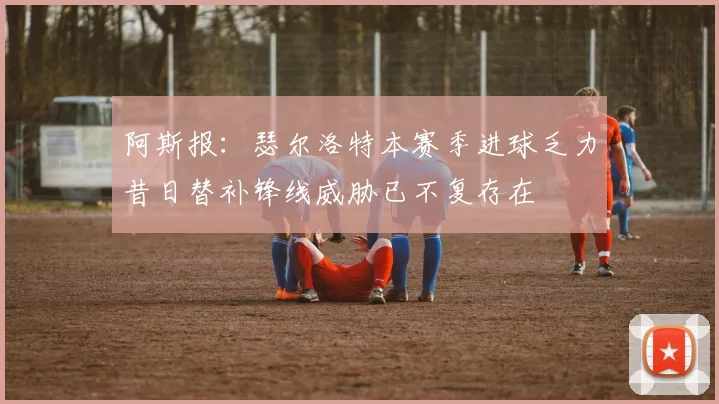 阿斯报：瑟尔洛特本赛季进球乏力昔日替补锋线威胁已不复存在